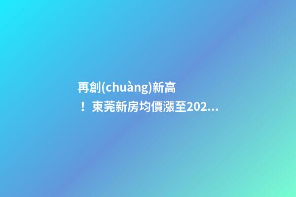 再創(chuàng)新高！東莞新房均價漲至20232元/m2！這個鎮(zhèn)周成交超百套！